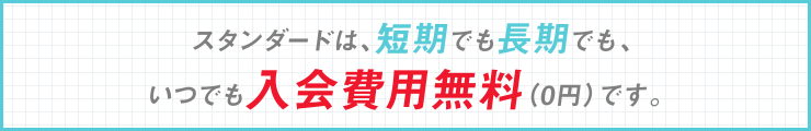 スタンダードは、短期でも長期でも、いつでも入会費用無料0円です。